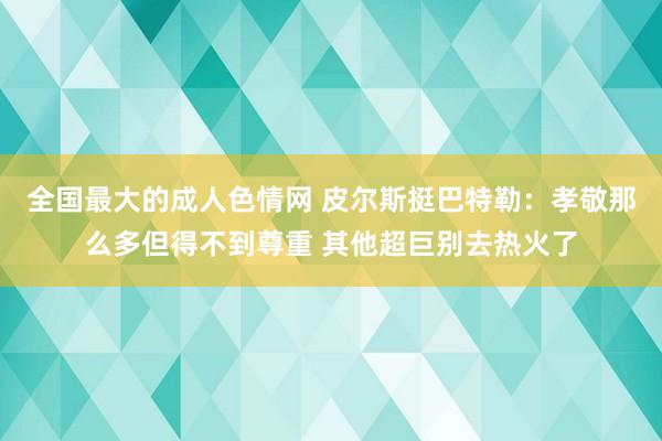 全国最大的成人色情网 皮尔斯挺巴特勒：孝敬那么多但得不到尊重 其他超巨别去热火了