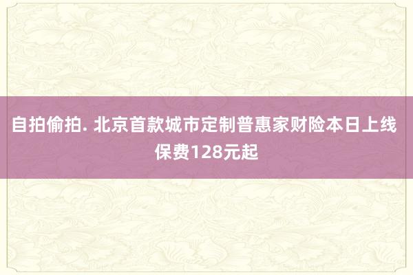 自拍偷拍. 北京首款城市定制普惠家财险本日上线 保费128元起