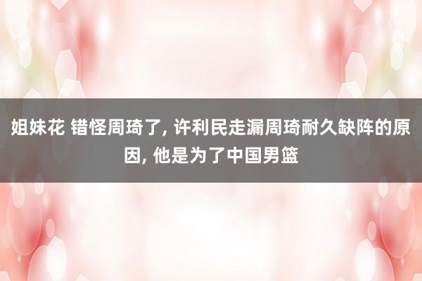 姐妹花 错怪周琦了， 许利民走漏周琦耐久缺阵的原因， 他是为了中国男篮