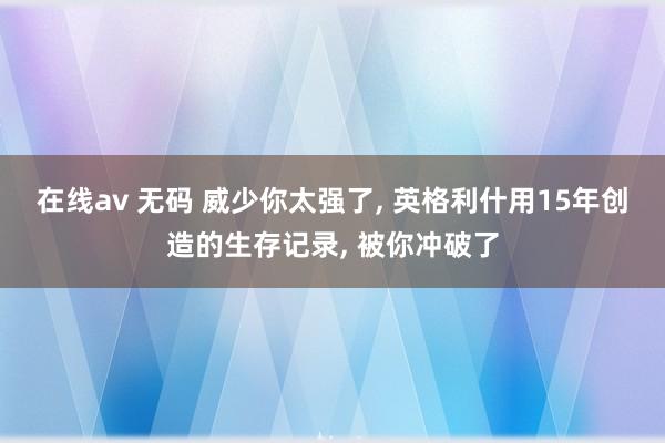 在线av 无码 威少你太强了， 英格利什用15年创造的生存记录， 被你冲破了