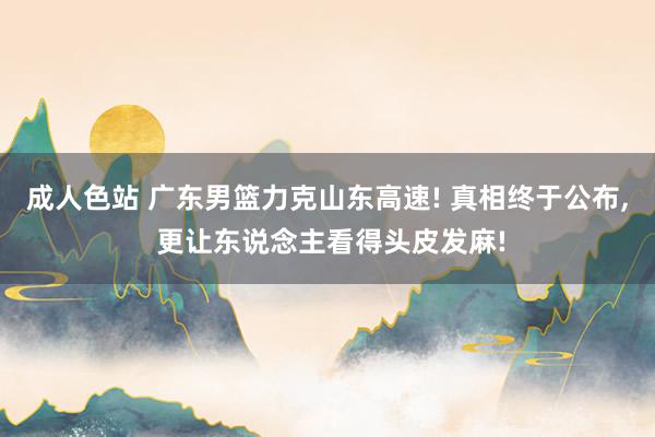 成人色站 广东男篮力克山东高速! 真相终于公布， 更让东说念主看得头皮发麻!