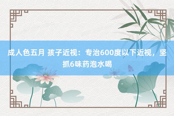 成人色五月 孩子近视：专治600度以下近视，坚抓6味药泡水喝