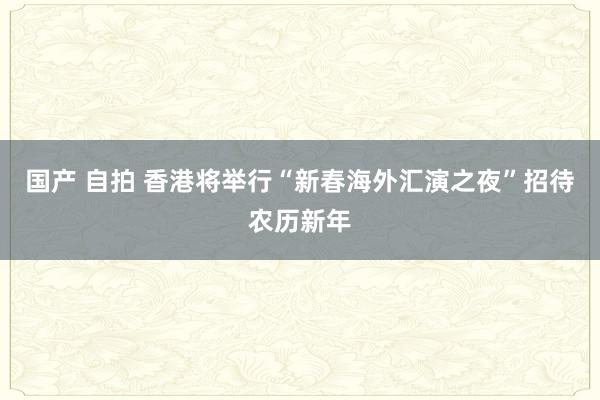 国产 自拍 香港将举行“新春海外汇演之夜”招待农历新年