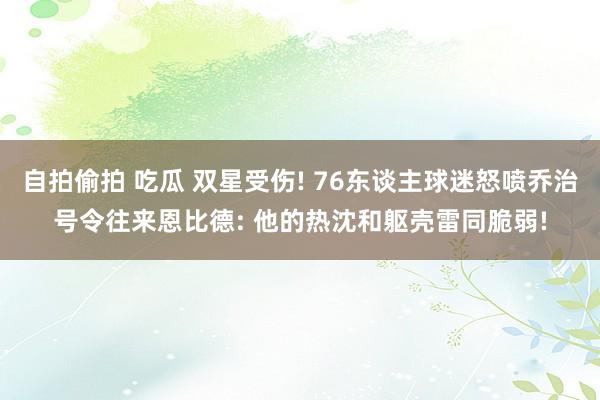 自拍偷拍 吃瓜 双星受伤! 76东谈主球迷怒喷乔治号令往来恩比德: 他的热沈和躯壳雷同脆弱!