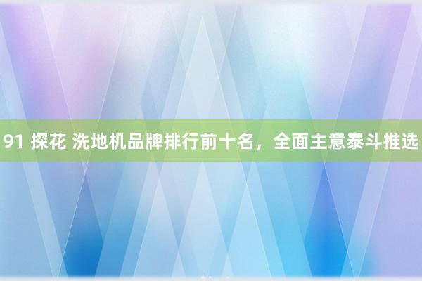 91 探花 洗地机品牌排行前十名，全面主意泰斗推选