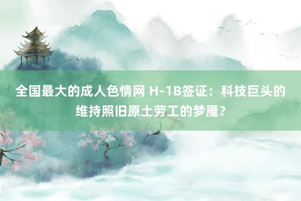 全国最大的成人色情网 H-1B签证：科技巨头的维持照旧原土劳工的梦魇？