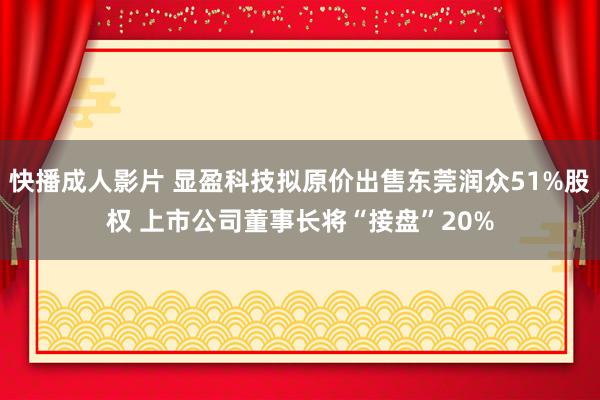 快播成人影片 显盈科技拟原价出售东莞润众51%股权 上市公司董事长将“接盘”20%