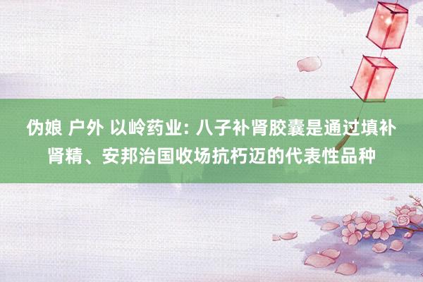 伪娘 户外 以岭药业: 八子补肾胶囊是通过填补肾精、安邦治国收场抗朽迈的代表性品种