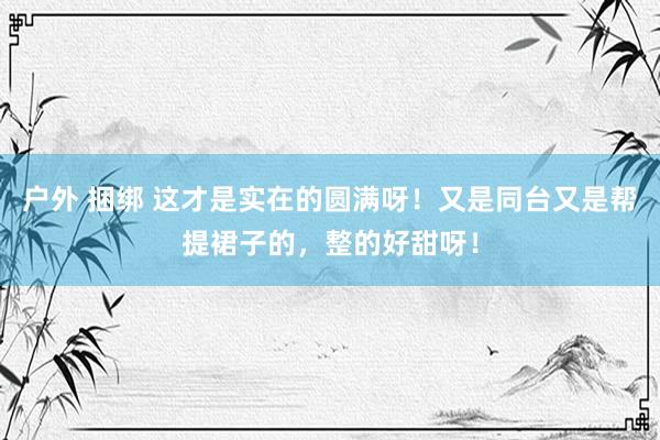 户外 捆绑 这才是实在的圆满呀！又是同台又是帮提裙子的，整的好甜呀！