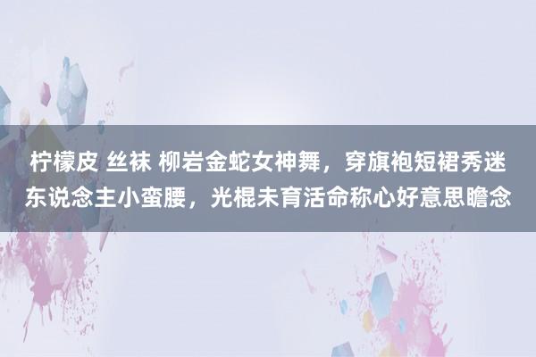 柠檬皮 丝袜 柳岩金蛇女神舞，穿旗袍短裙秀迷东说念主小蛮腰，光棍未育活命称心好意思瞻念