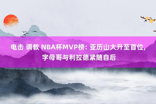 电击 调教 NBA杯MVP榜: 亚历山大升至首位， 字母哥与利拉德紧随自后