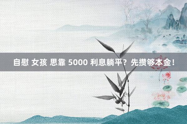 自慰 女孩 思靠 5000 利息躺平？先攒够本金！