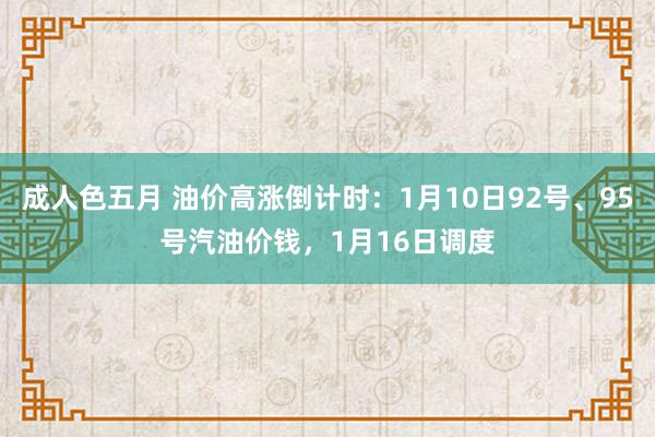 成人色五月 油价高涨倒计时：1月10日92号、95号汽油价钱，1月16日调度