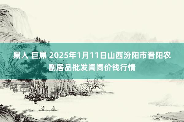 黑人 巨屌 2025年1月11日山西汾阳市晋阳农副居品批发阛阓价钱行情