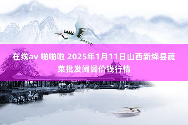 在线av 啪啪啦 2025年1月11日山西新绛县蔬菜批发阛阓价钱行情