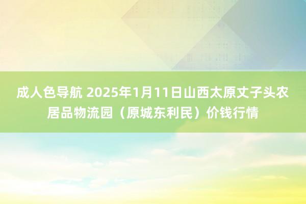 成人色导航 2025年1月11日山西太原丈子头农居品物流园（原城东利民）价钱行情