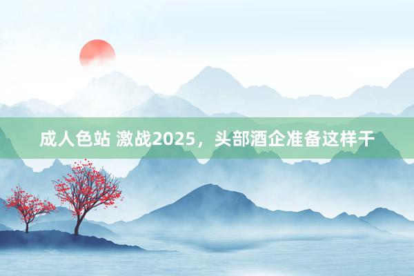 成人色站 激战2025，头部酒企准备这样干