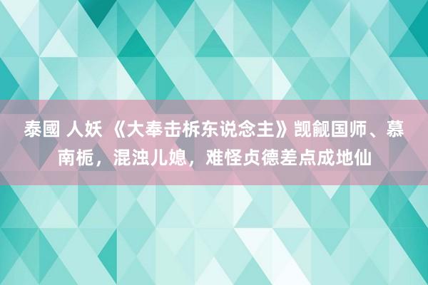 泰國 人妖 《大奉击柝东说念主》觊觎国师、慕南栀，混浊儿媳，难怪贞德差点成地仙