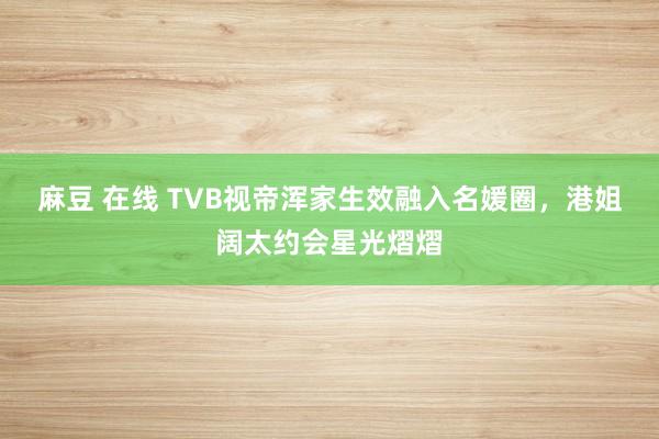 麻豆 在线 TVB视帝浑家生效融入名媛圈，港姐阔太约会星光熠熠