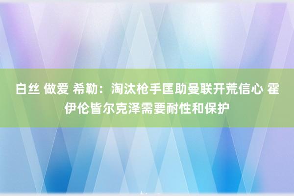 白丝 做爱 希勒：淘汰枪手匡助曼联开荒信心 霍伊伦皆尔克泽需要耐性和保护