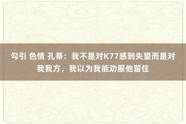 勾引 色情 孔蒂：我不是对K77感到失望而是对我我方，我以为我能劝服他留住