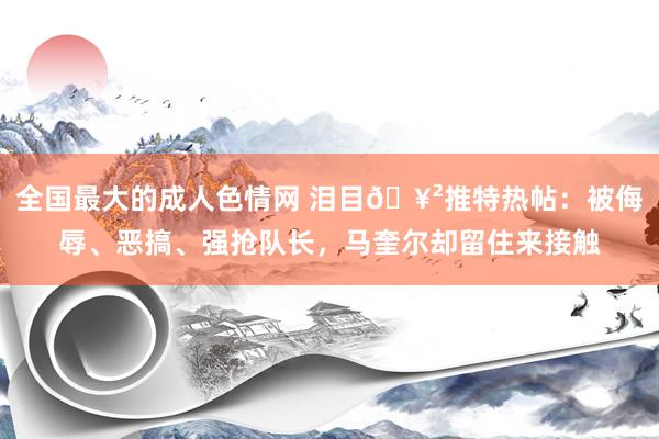 全国最大的成人色情网 泪目🥲推特热帖：被侮辱、恶搞、强抢队长，马奎尔却留住来接触