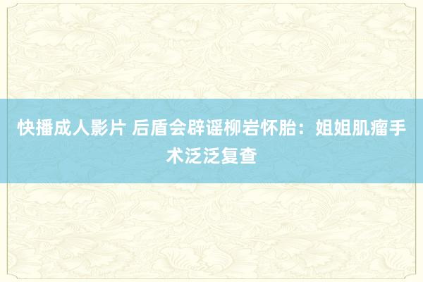 快播成人影片 后盾会辟谣柳岩怀胎：姐姐肌瘤手术泛泛复查