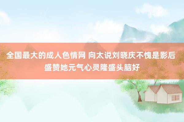 全国最大的成人色情网 向太说刘晓庆不愧是影后 盛赞她元气心灵隆盛头脑好