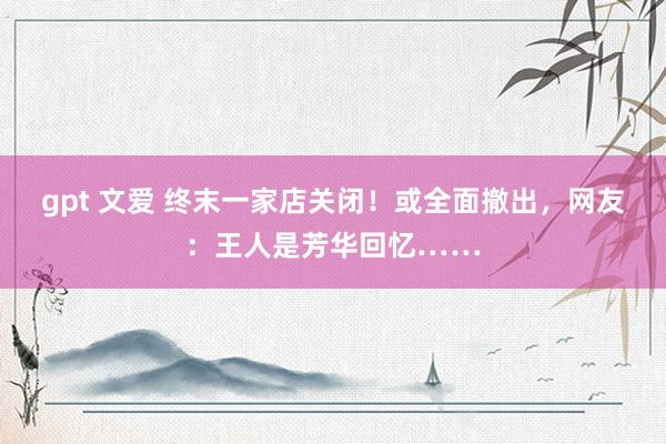 gpt 文爱 终末一家店关闭！或全面撤出，网友：王人是芳华回忆……