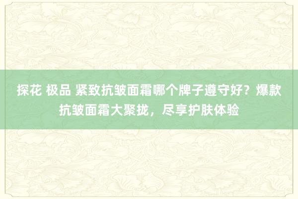 探花 极品 紧致抗皱面霜哪个牌子遵守好？爆款抗皱面霜大聚拢，尽享护肤体验