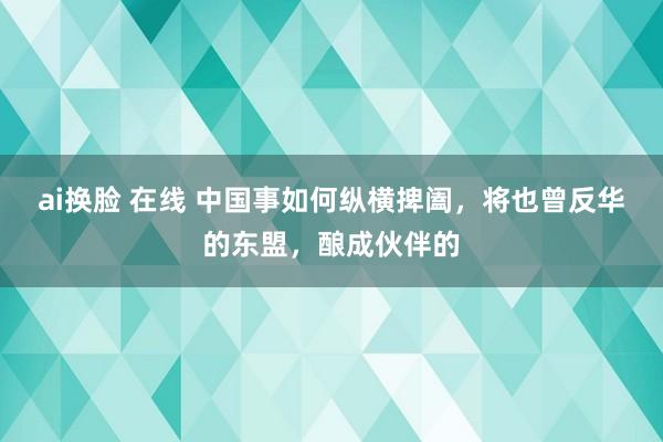 ai换脸 在线 中国事如何纵横捭阖，将也曾反华的东盟，酿成伙伴的