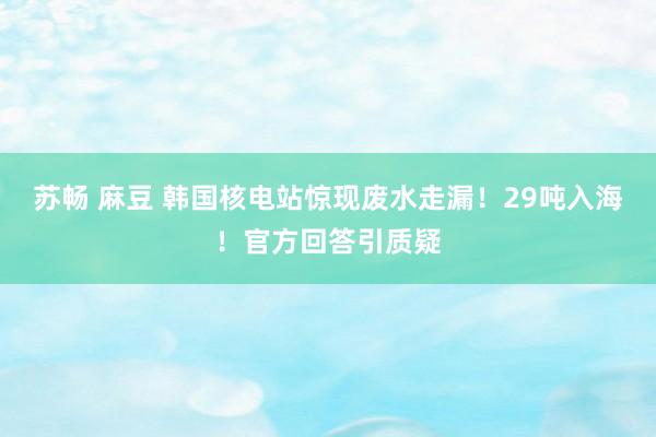 苏畅 麻豆 韩国核电站惊现废水走漏！29吨入海！官方回答引质疑