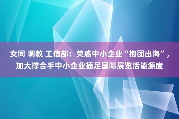 女同 调教 工信部：荧惑中小企业“抱团出海”，加大撑合手中小企业插足国际展览活能源度