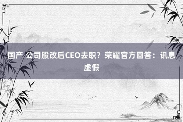 国产 公司股改后CEO去职？荣耀官方回答：讯息虚假