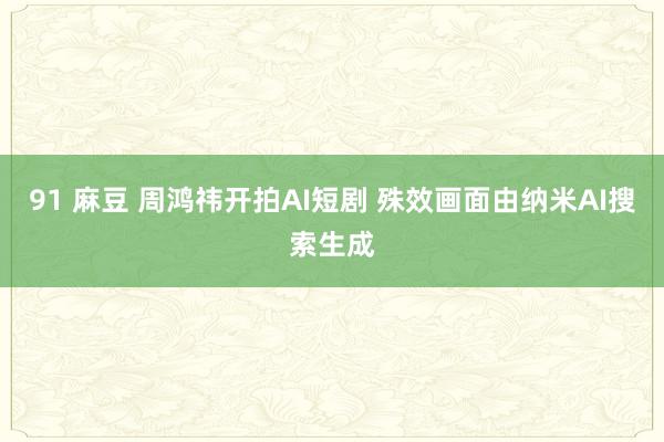 91 麻豆 周鸿祎开拍AI短剧 殊效画面由纳米AI搜索生成