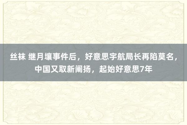 丝袜 继月壤事件后，好意思宇航局长再陷莫名，中国又取新阐扬，起始好意思7年