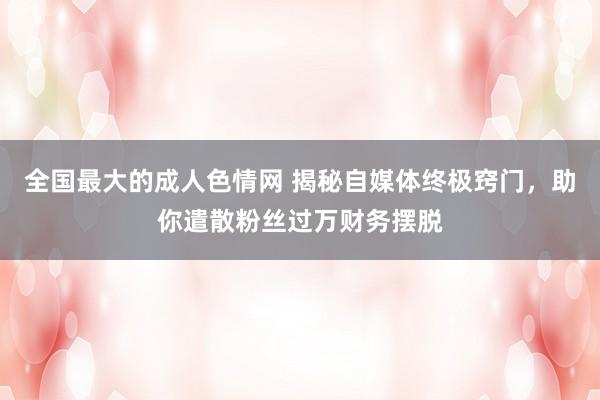 全国最大的成人色情网 揭秘自媒体终极窍门，助你遣散粉丝过万财务摆脱