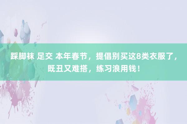 踩脚袜 足交 本年春节，提倡别买这8类衣服了，既丑又难搭，练习浪用钱！